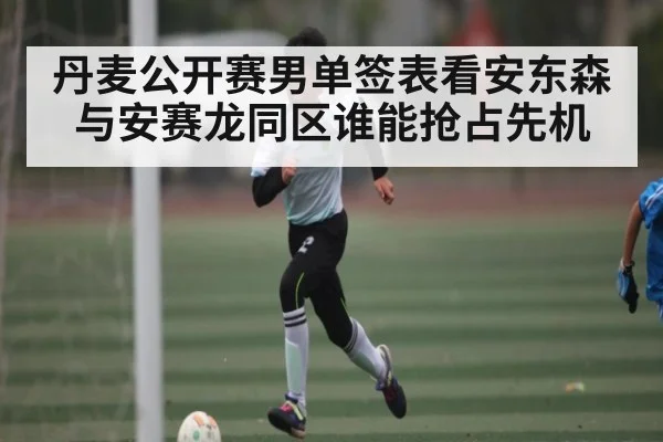 丹麦公开赛男单签表看安东森与安赛龙同区谁能抢占先机 - kaiyun