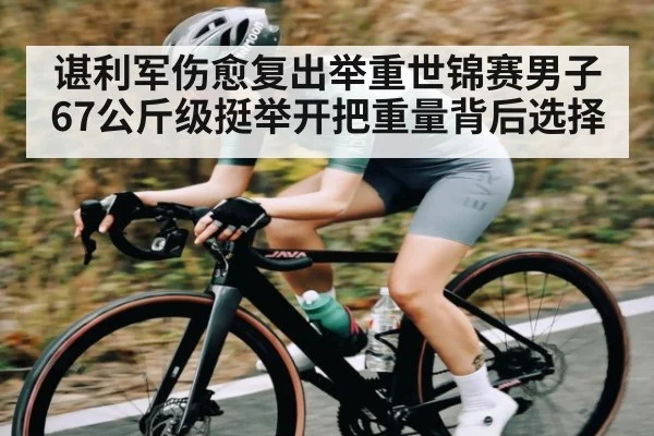 谌利军伤愈复出举重世锦赛男子67公斤级挺举开把重量背后选择